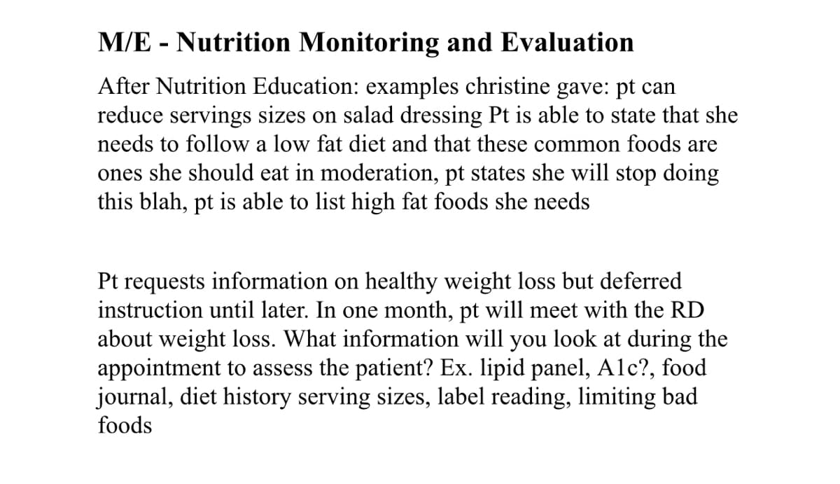 M/E - Nutrition Monitoring and Evaluation
After Nutrition Education: examples christine gave: pt can
reduce servings sizes on salad dressing Pt is able to state that she
needs to follow a low fat diet and that these common foods are
ones she should eat in moderation, pt states she will stop doing
this blah, pt is able to list high fat foods she needs
Pt requests information on healthy weight loss but deferred
instruction until later. In one month, pt will meet with the RD
about weight loss. What information will you look at during the
appointment to assess the patient? Ex. lipid panel, Alc?, food
journal, diet history serving sizes, label reading, limiting bad
foods