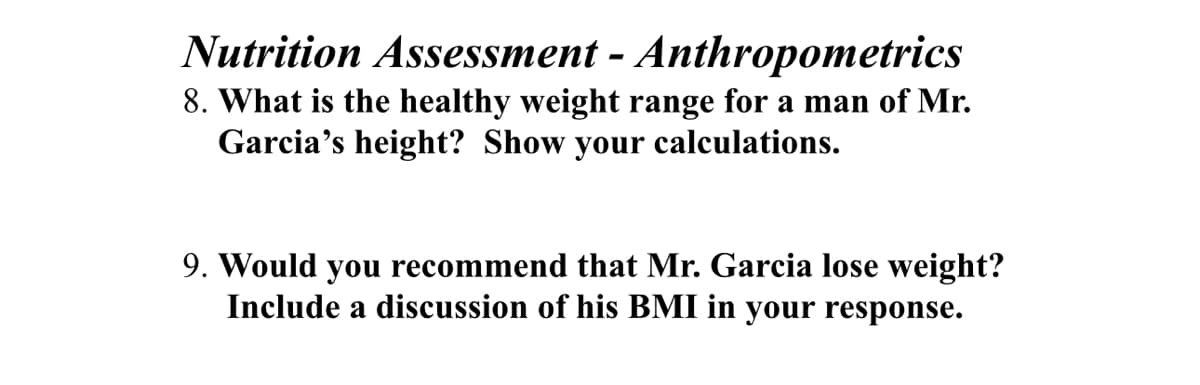 Nutrition Assessment - Anthropometrics
8. What is the healthy weight range for a man of Mr.
Garcia's height? Show your calculations.
9. Would you recommend that Mr. Garcia lose weight?
Include a discussion of his BMI in your response.