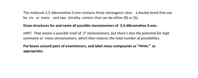The molecule 2,5-dibromohex-3-ene contains three stereogenic sites: a double bond that can
be cis- or trans- and two chirality centers that can be either (R) or (S).
Draw structures for and name all possible stereoisomers of 2,5-dibromohex-3-ene.
HINT: That means a possible total of 2³ stereoisomers, but there's also the potential for high
symmetry or meso stereoisomers, which then reduces the total number of possibilities.
Put boxes around pairs of enantiomers, and label meso compounds as "meso," as
appropriate.
