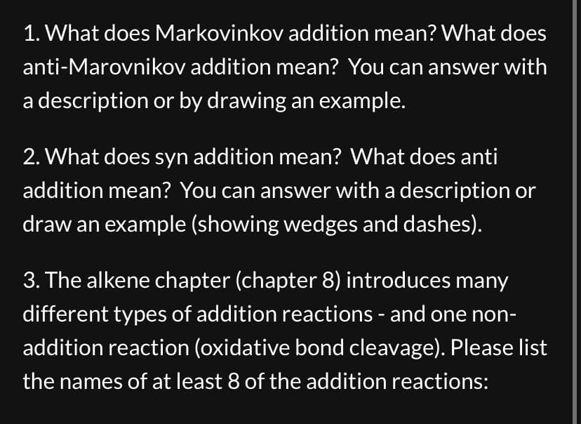 1. What does Markovinkov addition mean? What does
anti-Marovnikov addition mean? You can answer with
a description or by drawing an example.
2. What does syn addition mean? What does anti
addition mean? You can answer with a description or
draw an example (showing wedges and dashes).
3. The alkene chapter (chapter 8) introduces many
different types of addition reactions - and one non-
addition reaction (oxidative bond cleavage). Please list
the names of at least 8 of the addition reactions:
