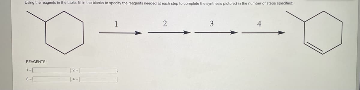 Using the reagents in the table, fill in the blanks to specify the reagents needed at each step to complete the synthesis pictured in the number of steps specified:
3
4
REAGENTS:
1 =
,2 = |
3 =
4 =
