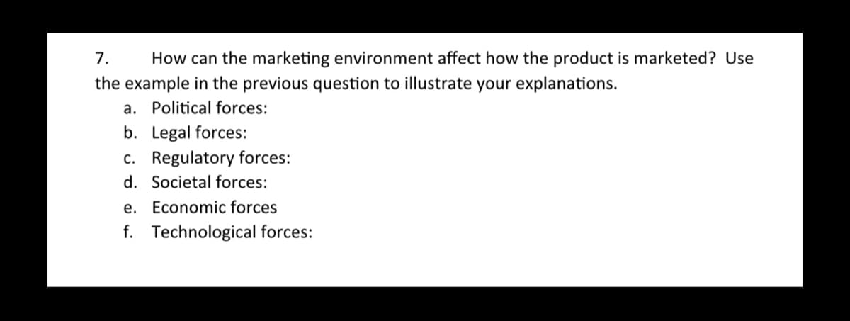 7.
How can the marketing environment affect how the product is marketed? Use
the example in the previous question to illustrate your explanations.
a. Political forces:
b. Legal forces:
c. Regulatory forces:
d. Societal forces:
e. Economic forces
f. Technological forces: