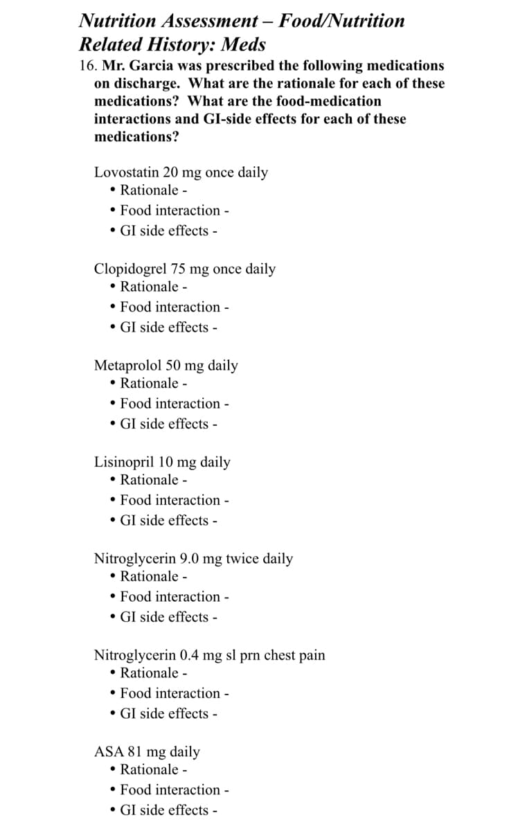 Nutrition Assessment - Food/Nutrition
Related History: Meds
16. Mr. Garcia was prescribed the following medications
on discharge. What are the rationale for each of these
medications? What are the food-medication
interactions and GI-side effects for each of these
medications?
Lovostatin 20 mg once daily
• Rationale -
• Food interaction -
• GI side effects -
Clopidogrel 75 mg once daily
• Rationale -
Food interaction -
• GI side effects -
Metaprolol 50 mg daily
• Rationale -
• Food interaction -
• GI side effects -
Lisinopril 10 mg daily
• Rationale -
• Food interaction -
• GI side effects -
Nitroglycerin 9.0 mg twice daily
• Rationale -
• Food interaction -
• GI side effects -
Nitroglycerin 0.4 mg sl prn chest pain
• Rationale -
• Food interaction -
• GI side effects -
ASA 81 mg daily
• Rationale -
• Food interaction -
• GI side effects -