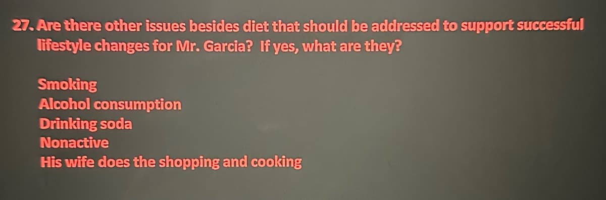 27. Are there other issues besides diet that should be addressed to support successful
lifestyle changes for Mr. Garcia? If yes, what are they?
Smoking
Alcohol consumption
Drinking soda
Nonactive
His wife does the shopping and cooking