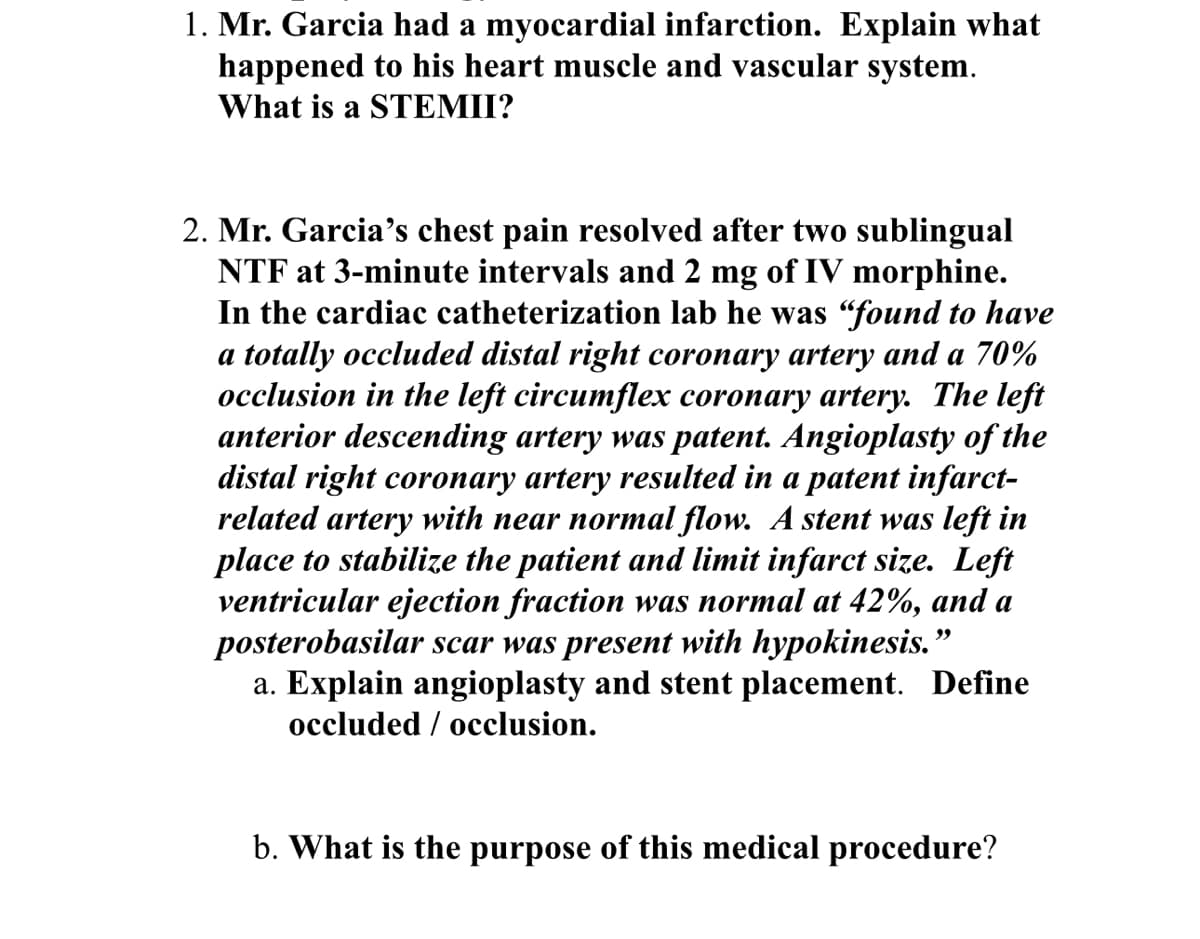 1. Mr. Garcia had a myocardial infarction. Explain what
happened to his heart muscle and vascular system.
What is a STEMII?
2. Mr. Garcia's chest pain resolved after two sublingual
NTF at 3-minute intervals and 2 mg of IV morphine.
In the cardiac catheterization lab he was "found to have
a totally occluded distal right coronary artery and a 70%
occlusion in the left circumflex coronary artery. The left
anterior descending artery was patent. Angioplasty of the
distal right coronary artery resulted in a patent infarct-
related artery with near normal flow. A stent was left in
place to stabilize the patient and limit infarct size. Left
ventricular ejection fraction was normal at 42%, and a
posterobasilar scar was present with hypokinesis."
a. Explain angioplasty and stent placement. Define
occluded occlusion.
b. What is the purpose of this medical procedure?