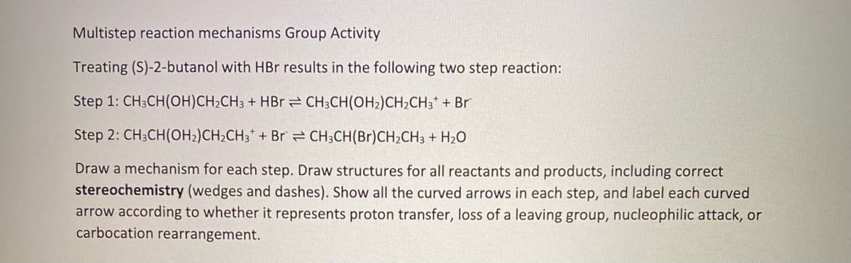 Multistep reaction mechanisms Group Activity
Treating (S)-2-butanol with HBr results in the following two step reaction:
Step 1: CH3CH(OH)CH₂CH3 + HBr
CH3CH(OH₂)CH₂CH3* + Br
Step 2: CH3CH(OH₂)CH₂CH3 + Br
CH3CH(Br)CH₂CH3 + H₂O
Draw a mechanism for each step. Draw structures for all reactants and products, including correct
stereochemistry (wedges and dashes). Show all the curved arrows in each step, and label each curved
arrow according to whether it represents proton transfer, loss of a leaving group, nucleophilic attack, or
carbocation rearrangement.