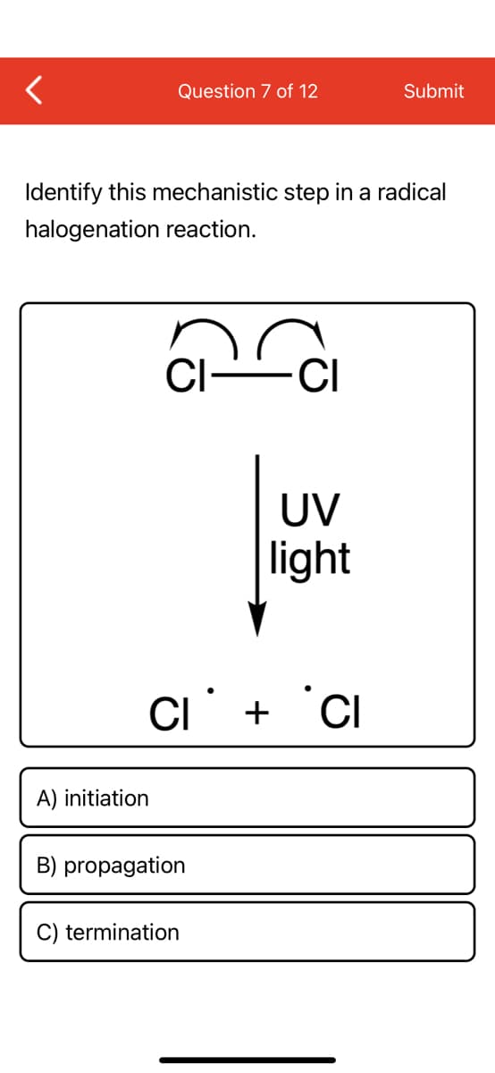 Question 7 of 12
Submit
Identify this mechanistic step in a radical
halogenation reaction.
CI-
UV
light
CI' + °Ci
A) initiation
B) propagation
C) termination
