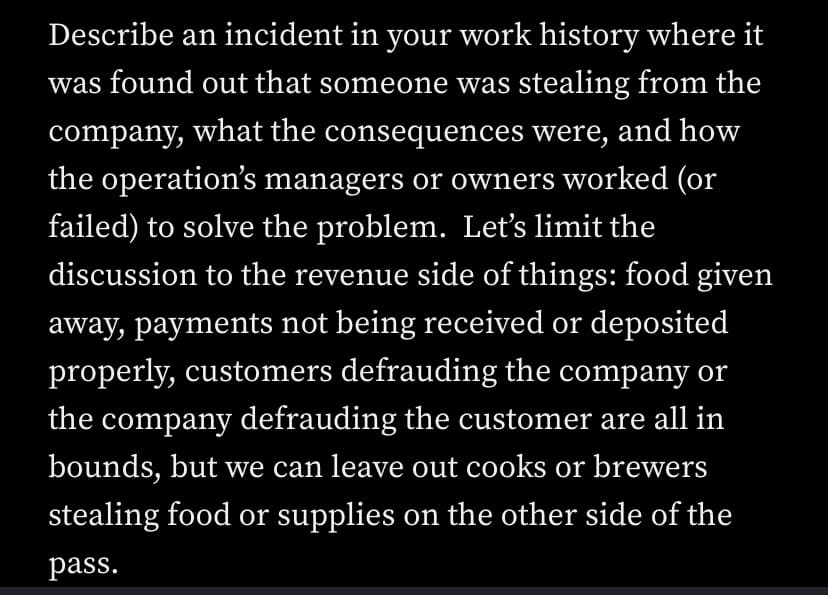 Describe an incident in your work history where it
was found out that someone was stealing from the
company, what the consequences were, and how
the operation's managers or owners worked (or
failed) to solve the problem. Let's limit the
discussion to the revenue side of things: food given
away, payments not being received or deposited
properly, customers defrauding the company or
the company defrauding the customer are all in
bounds, but we can leave out cooks or brewers
stealing food or supplies on the other side of the
pass.