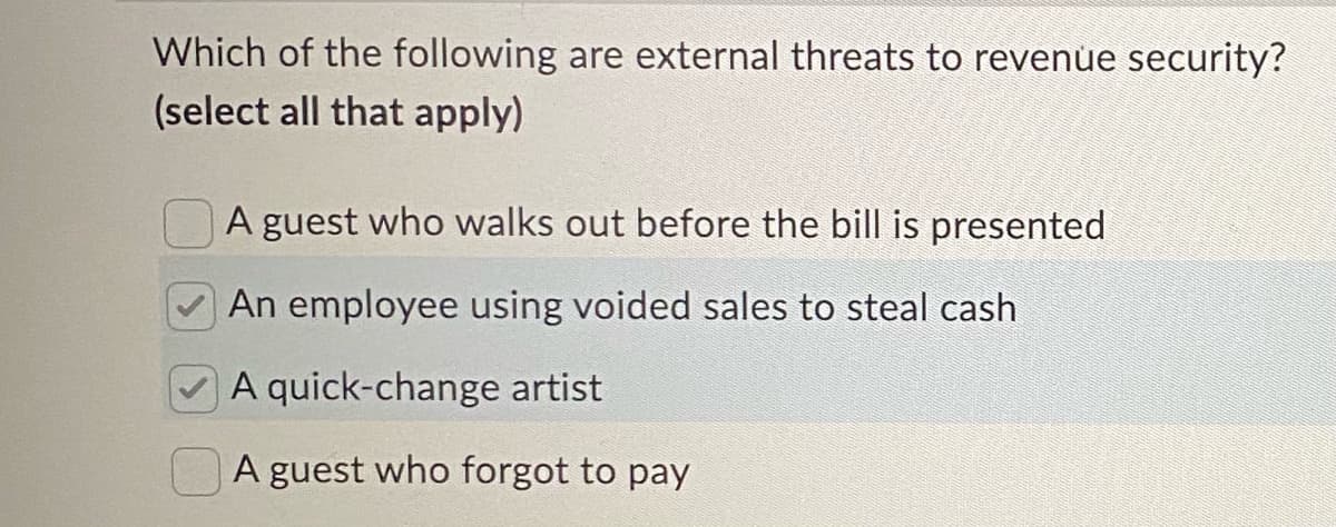 Which of the following are external threats to revenue security?
(select all that apply)
A guest who walks out before the bill is presented
An employee using voided sales to steal cash
A quick-change artist
A guest who forgot to pay