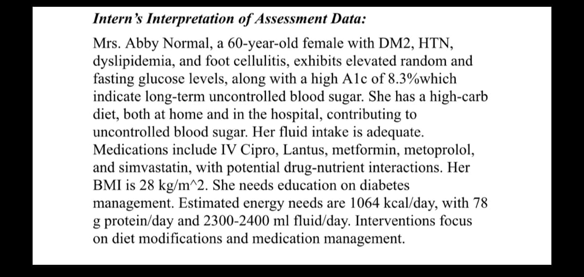 Intern's Interpretation of Assessment Data:
Mrs. Abby Normal, a 60-year-old female with DM2, HTN,
dyslipidemia, and foot cellulitis, exhibits elevated random and
fasting glucose levels, along with a high Alc of 8.3%which
indicate long-term uncontrolled blood sugar. She has a high-carb
diet, both at home and in the hospital, contributing to
uncontrolled blood sugar. Her fluid intake is adequate.
Medications include IV Cipro, Lantus, metformin, metoprolol,
and simvastatin, with potential drug-nutrient interactions. Her
BMI is 28 kg/m^2. She needs education on diabetes
management. Estimated energy needs are 1064 kcal/day, with 78
g protein/day and 2300-2400 ml fluid/day. Interventions focus
on diet modifications and medication management.
