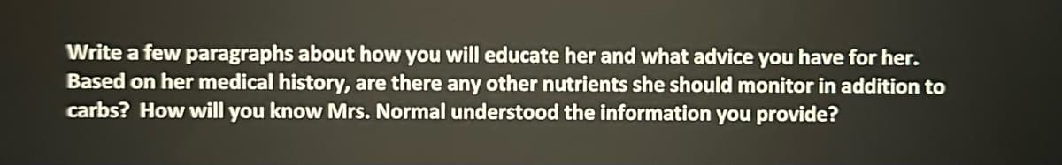 Write a few paragraphs about how you will educate her and what advice you have for her.
Based on her medical history, are there any other nutrients she should monitor in addition to
carbs? How will you know Mrs. Normal understood the information you provide?