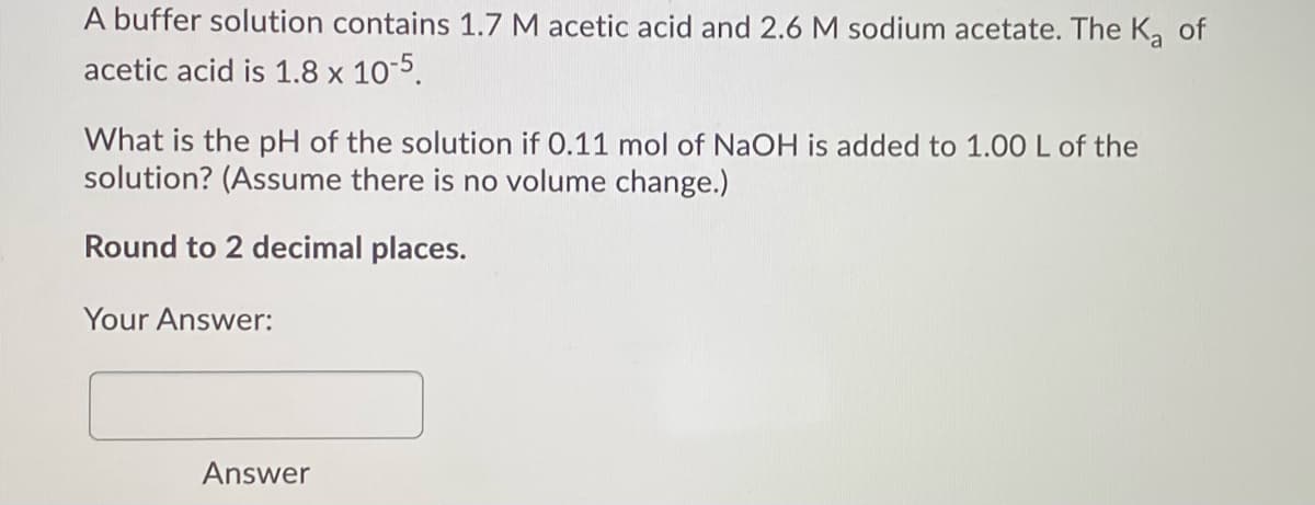 A buffer solution contains 1.7 M acetic acid and 2.6 M sodium acetate. The Ka of
acetic acid is 1.8 x 10-5.
What is the pH of the solution if 0.11 mol of NaOH is added to 1.00 L of the
solution? (Assume there is no volume change.)
Round to 2 decimal places.
Your Answer:
Answer
