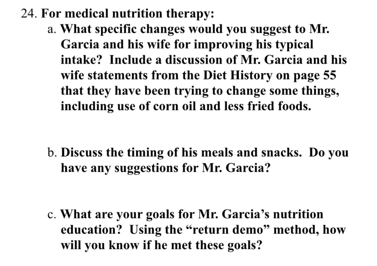 24. For medical nutrition therapy:
a. What specific changes would you suggest to Mr.
Garcia and his wife for improving his typical
intake? Include a discussion of Mr. Garcia and his
wife statements from the Diet History on page 55
that they have been trying to change some things,
including use of corn oil and less fried foods.
b. Discuss the timing of his meals and snacks. Do you
have any suggestions for Mr. Garcia?
c. What are your goals for Mr. Garcia's nutrition
education? Using the "return demo" method, how
will you know if he met these goals?