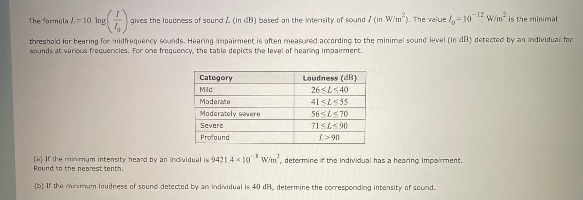 12
gives the loudness of sound L (in dB) based on the intensity of sound I (in W/m²). The value I = 10
The formula L=10 log
threshold for hearing for midfrequency sounds. Hearing impairment is often measured according to the minimal sound level (in dB) detected by an individual for
sounds at various frequencies. For one frequency, the table depicts the level of hearing impairment.
Category
Mild
Moderate
Moderately severe
Severe
Profound
Loudness (dB)
26≤L≤40
41≤L≤55
56≤L≤70
71 ≤L≤90
L>90
W/m is the minimal
(a) If the minimum intensity heard by an individual is 9421.4 x 108 W/m², determine if the individual has a hearing impairment.
Round to the nearest tenth.
(b) If the minimum loudness of sound detected by an individual is 40 dB, determine the corresponding intensity of sound.
