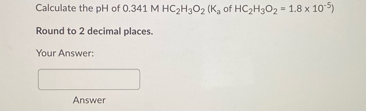 Calculate the pH of 0.341 M HC2H3O2 (K, of HC2H3O2 = 1.8 x 105)
Round to 2 decimal places.
Your Answer:
Answer
