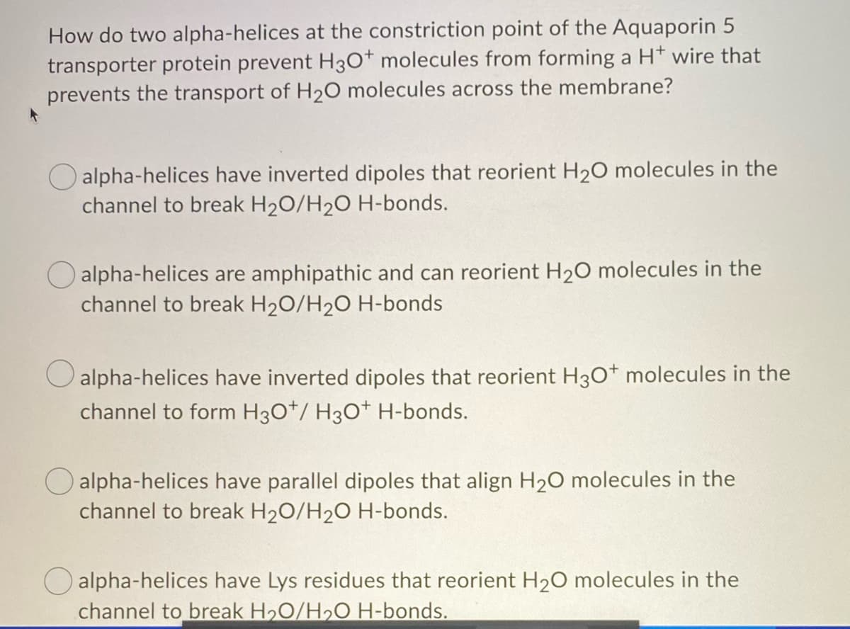 How do two alpha-helices at the constriction point of the Aquaporin 5
transporter protein prevent H3O+ molecules from forming a H+ wire that
prevents the transport of H₂O molecules across the membrane?
alpha-helices have inverted dipoles that reorient H₂O molecules in the
channel to break H₂O/H₂O H-bonds.
alpha-helices are amphipathic and can reorient H₂O molecules in the
channel to break H₂O/H₂O H-bonds
O alpha-helices have inverted dipoles that reorient H3O+ molecules in the
channel to form H3O*/ H3O+ H-bonds.
O alpha-helices have parallel dipoles that align H₂O molecules in the
channel to break H₂O/H2₂O H-bonds.
alpha-helices have Lys residues that reorient H₂O molecules in the
channel to break H₂O/H₂O H-bonds.