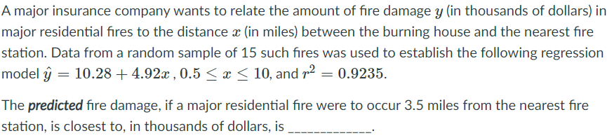 A major insurance company wants to relate the amount of fire damage y (in thousands of dollars) in
major residential fires to the distance x (in miles) between the burning house and the nearest fire
station. Data from a random sample of 15 such fires was used to establish the following regression
model ŷ = 10.28 + 4.92x , 0.5 < x < 10, and r2 = 0.9235.
The predicted fire damage, if a major residential fıre were to occur 3.5 miles from the nearest fıre
station, is closest to, in thousands of dollars, is
