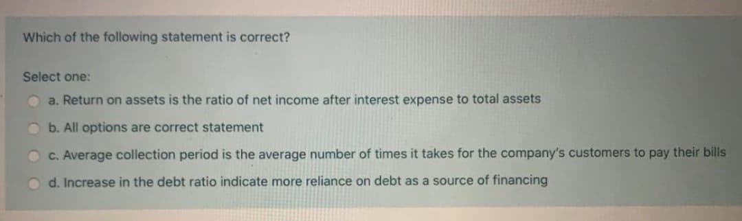 Which of the following statement is correct?
Select one:
O a. Return on assets is the ratio of net income after interest expense to total assets
O b. All options are correct statement
C. Average collection period is the average number of times it takes for the company's customers to pay their bills
o d. Increase in the debt ratio indicate more reliance on debt as a source of financing
