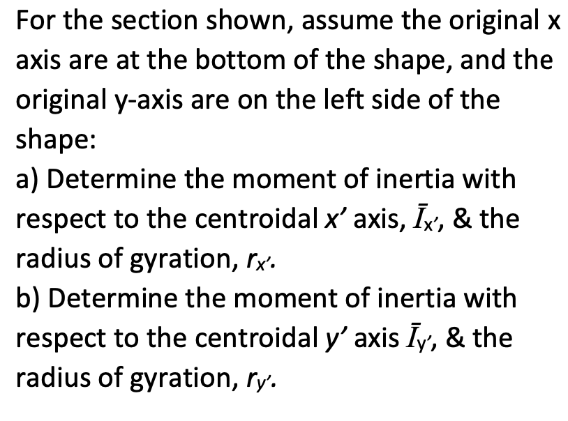For the section shown, assume the original x
axis are at the bottom of the shape, and the
original y-axis are on the left side of the
shape:
a) Determine the moment of inertia with
respect to the centroidal x' axis, Ix, & the
radius of gyration, rx.
b) Determine the moment of inertia with
respect to the centroidal y' axis Īy, & the
radius of gyration, ry.
