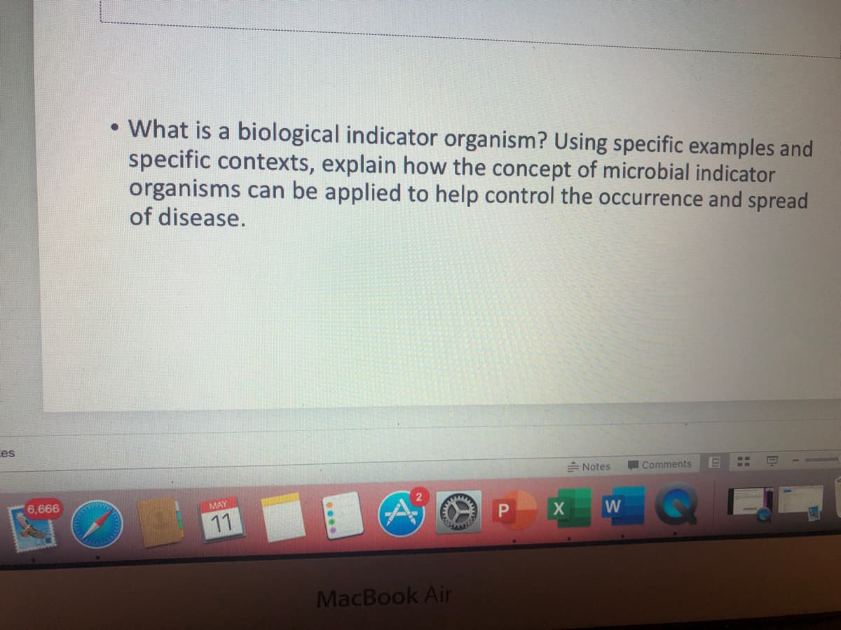 What is a biological indicator organism? Using specific examples and
specific contexts, explain how the concept of microbial indicator
organisms can be applied to help control the occurrence and spread
of disease.
Ces
= Notes
Comments
6,666
MAY
Ai
11
W
MacBook Air
