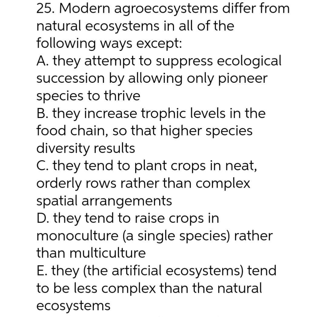 25. Modern agroecosystems differ from
natural ecosystems in all of the
following ways except:
A. they attempt to suppress ecological
succession by allowing only pioneer
species to thrive
B. they increase trophic levels in the
food chain, so that higher species
diversity results
C. they tend to plant crops in neat,
orderly rows rather than complex
spatial arrangements
D. they tend to raise crops in
monoculture (a single species) rather
than multiculture
E. they (the artificial ecosystems) tend
to be less complex than the natural
ecosystems
