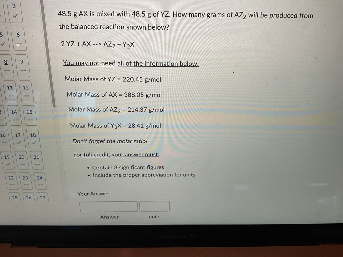 5
col
B
16
19
3
11
✓
G
12
14 15
17
18
✓
20 21
6
9
22
23 24
25 26 27
48.5 g AX is mixed with 48.5 g of YZ. How many grams of AZ2 will be produced from
the balanced reaction shown below?
2 YZ+AX --> AZ₂ + Y₂X
You may not need all of the information below:
Molar Mass of YZ = 220.45 g/mol
Molar Mass of AX= 388.05 g/mol
Molar Mass of AZ2 = 214.37 g/mol
Molar Mass of Y₂X = 28.41 g/mol
Don't forget the molar ratio!
For full credit, your answer must:
• Contain 3 significant figures
• Include the proper abbreviation for units
Your Answer:
units
MacBook Air
Answer