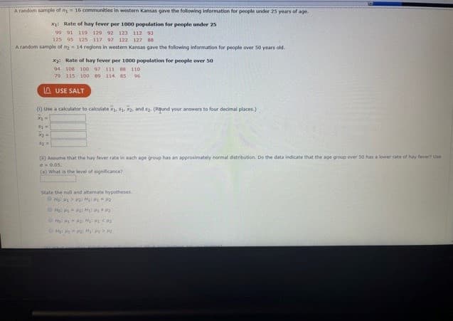 A random sample of ny 16 communities in western Kansas gave the following information for people under 25 years of age.
X: Rate of hay fever per 1000 population for people under 25
119 129 92 123 112 93
125 95 125 117 97 122 127 88
A random sample of n 14 regions in western Kansas gave the following information for people over 50 years old.
x2: Rate of hay fever per 1000 population for people over 50
94 108
100 97 111 88 110
79 115 100 80 114 85
96
A USE SALT
(1) Use a calculator to calculate x, 1, 2, and s2. (Rqund your answers to four decimal places.)
() Assume that the hay fever rate in each age group has an approximately normal distribution. Do the data indicate that the age group over 50 has a lower rate of hay fever? Use
a0.05.
(a) what is the level of significance?
State the null and altermate bypotheses.
Ho: H P H P2
