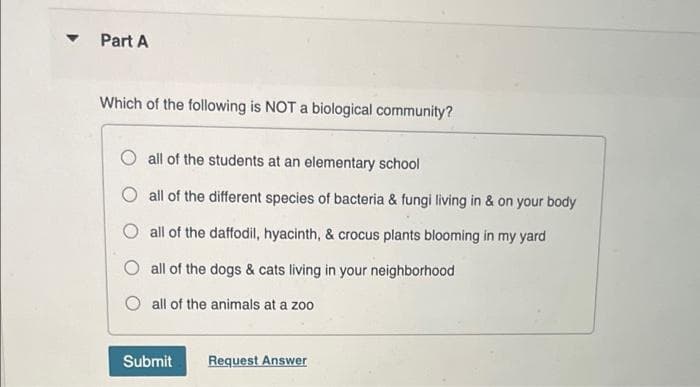 Part A
Which of the following is NOT a biological community?
all of the students at an elementary school
O all of the different species of bacteria & fungi living in & on your body
O all of the daffodil, hyacinth, & crocus plants blooming in my yard
O all of the dogs & cats living in your neighborhood
O all of the animals at a zoo
Submit
Request Answer
