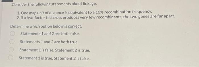 Consider the following statements about linkage:
1. One map unit of distance is equivalent to a 10% recombination frequency.
2. If a two-factor testcross produces very few recombinants, the two genes are far apart.
Determine which option below is correct.
Statements 1 and 2 are both false.
Statements 1 and 2 are both true.
Statement 1 is false, Statement 2 is true.
Statement 1 is true, Statement 2 is false.
