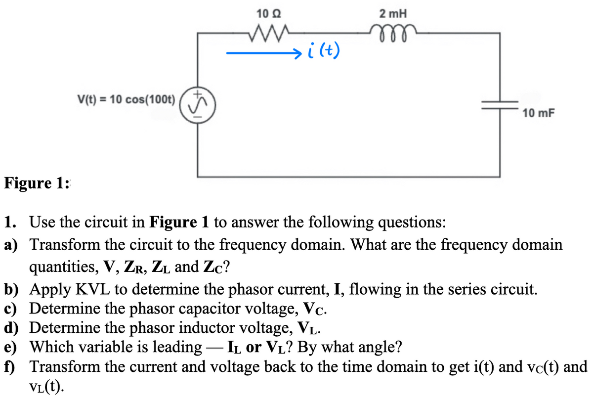 V(t) = 10 cos(100t)
10 Q2
ww
M
→i (t)
2 mH
m
10 mF
Figure 1:
1. Use the circuit in Figure 1 to answer the following questions:
a) Transform the circuit to the frequency domain. What are the frequency domain
quantities, V, ZR, ZL and Zc?
b) Apply KVL to determine the phasor current, I, flowing in the series circuit.
c) Determine the phasor capacitor voltage, Vc.
d) Determine the phasor inductor voltage, VL.
e) Which variable is leading - IL or V₁? By what angle?
f) Transform the current and voltage back to the time domain to get i(t) and vc(t) and
VL(t).
