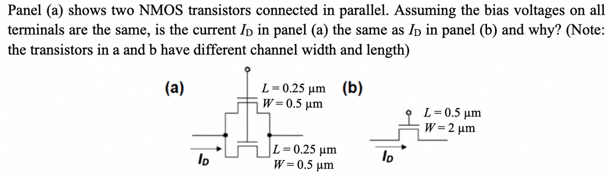 Panel (a) shows two NMOS transistors connected in parallel. Assuming the bias voltages on all
terminals are the same, is the current I in panel (a) the same as I in panel (b) and why? (Note:
the transistors in a and b have different channel width and length)
(a)
ID
L = 0.25 μm (b)
W = 0.5 μm
L=0.25 μm
W = 0.5 μm
ID
L = 0.5 µm
W=2 μm