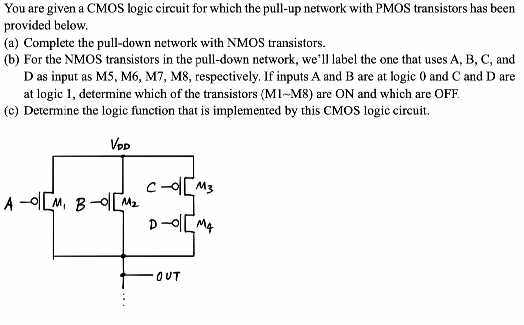 You are given a CMOS logic circuit for which the pull-up network with PMOS transistors has been
provided below.
(a) Complete the pull-down network with NMOS transistors.
(b) For the NMOS transistors in the pull-down network, we'll label the one that uses A, B, C, and
D as input as M5, M6, M7, M8, respectively. If inputs A and B are at logic 0 and C and D are
at logic 1, determine which of the transistors (M1-M8) are ON and which are OFF.
(c) Determine the logic function that is implemented by this CMOS logic circuit.
VDD
A-01 [M, B-o|[M₂
C-01 [M3
D-01 [M4
OUT