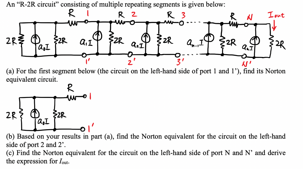 An "R-2R circuit" consisting of multiple repeating segments is given below:
R 2
RI
R 3
u
R N
www
2 dl she app app
ZR
2R
I
2R
2R
2R
1
I
I
2R
R
wol
0
2
}2R
a₂ I
I
"'
3'
N'
(a) For the first segment below (the circuit on the left-hand side of port 1 and 1'), find its Norton
equivalent circuit.
Lout
32R
(b) Based on your results in part (a), find the Norton equivalent for the circuit on the left-hand
side of port 2 and 2².
(c) Find the Norton equivalent for the circuit on the left-hand side of port N and N' and derive
the expression for lout.