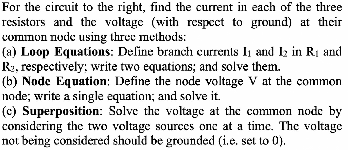 For the circuit to the right, find the current in each of the three
resistors and the voltage (with respect to ground) at their
common node using three methods:
(a) Loop Equations: Define branch currents I₁ and I₂ in R₁ and
R2, respectively; write two equations; and solve them.
(b) Node Equation: Define the node voltage V at the common
node; write a single equation; and solve it.
(c) Superposition: Solve the voltage at the common node by
considering the two voltage sources one at a time. The voltage
not being considered should be grounded (i.e. set to 0).