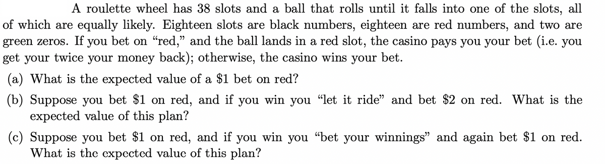 A roulette wheel has 38 slots and a ball that rolls until it falls into one of the slots, all
of which are equally likely. Eighteen slots are black numbers, eighteen are red numbers, and two are
green zeros. If you bet on "red," and the ball lands in a red slot, the casino pays you your bet (i.e. you
get your twice your money back); otherwise, the casino wins your bet.
(a) What is the expected value of a $1 bet on red?
(b) Suppose you bet $1 on red, and if you win you “let it ride” and bet $2 on red. What is the
expected value of this plan?
(c) Suppose you bet $1 on red, and if you win you "bet your winnings" and again bet $1 on red.
What is the expected value of this plan?