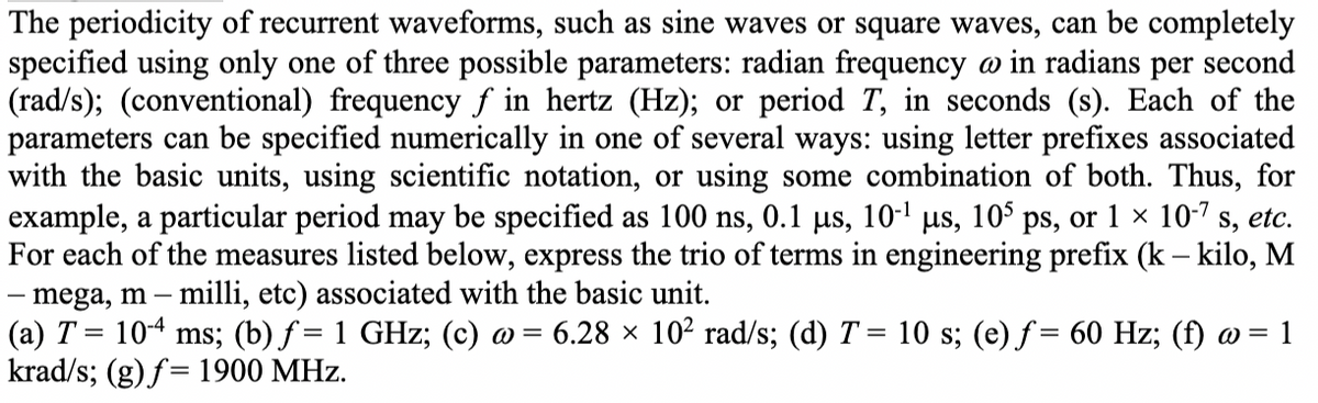 The periodicity of recurrent waveforms, such as sine waves or square waves, can be completely
specified using only one of three possible parameters: radian frequency w in radians per second
(rad/s); (conventional) frequency ƒ in hertz (Hz); or period T, in seconds (s). Each of the
parameters can be specified numerically in one of several ways: using letter prefixes associated
with the basic units, using scientific notation, or using some combination of both. Thus, for
example, a particular period may be specified as 100 ns, 0.1 µs, 10-¹ µs, 105 ps, or 1 × 10-7 s, etc.
For each of the measures listed below, express the trio of terms in engineering prefix (k - kilo, M
mega, m - milli, etc) associated with the basic unit.
(a) T = 10-4 ms; (b) ƒ= 1 GHz; (c) @ = 6.28 × 10² rad/s; (d) T = 10 s; (e) f= 60 Hz; (f) w = 1
krad/s; (g) f= 1900 MHz.
-