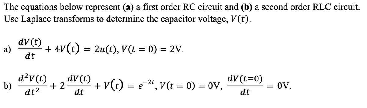 The equations below represent (a) a first order RC circuit and (b) a second order RLC circuit.
Use Laplace transforms to determine the capacitor voltage, V(t).
a)
b)
dv (t)
dt
+ 4V (t) = 2u(t), V(t = 0) = 2V.
d²v (t)
dt²
+ 2
dv (t)
dt
-2t
+ V (t) = e ²t, V(t = 0) = 0V,
dv (t=0)
dt
= 0V.