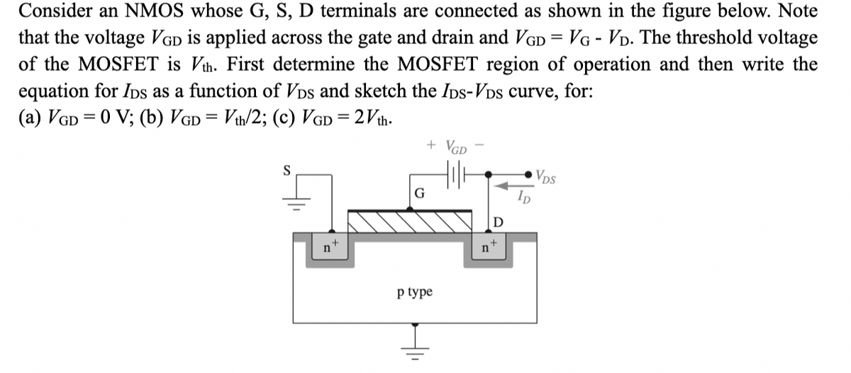 Consider an NMOS whose G, S, D terminals are connected as shown in the figure below. Note
that the voltage VGD is applied across the gate and drain and VGD = VG - VD. The threshold voltage
of the MOSFET is Vth. First determine the MOSFET region of operation and then write the
equation for IDs as a function of VDs and sketch the IDs-VDs curve, for:
(a) VGD = 0 V; (b) VGD = Vth/2; (c) VGD = 2√th.
S
n
G
+ VGD
p type
n
D
VDS
ID