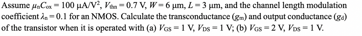 Assume μnCox = 100 μA/V², Vthn = 0.7 V, W = 6 µm, L = 3 μm, and the channel length modulation
coefficient 2n = 0.1 for an NMOS. Calculate the transconductance (gm) and output conductance (ga)
of the transistor when it is operated with (a) VGs = 1 V, VDS = 1 V; (b) VGS = 2 V, VDS = 1 V.