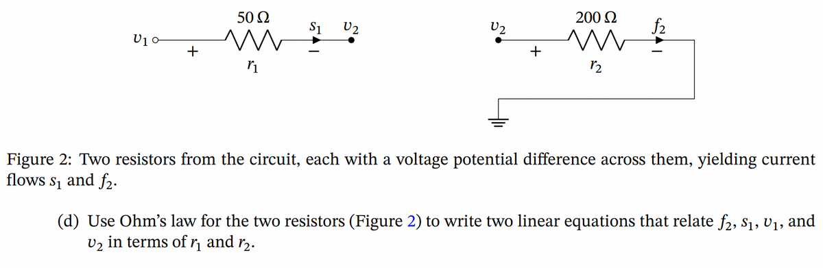 U₁0
+
50 Ω
m
r₁
$1
U2
200 £2
m 12
12
Figure 2: Two resistors from the circuit, each with a voltage potential difference across them, yielding current
flows s₁ and f₂.
(d) Use Ohm's law for the two resistors (Figure 2) to write two linear equations that relate f2, S₁, U₁, and
V₂ in terms of ₁ and ⁄₂.
