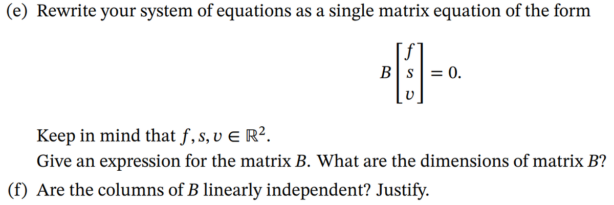 (e) Rewrite your system of equations as a single matrix equation of the form
B S
V
= 0.
Keep in mind that ƒ, s, v € R².
Give an expression for the matrix B. What are the dimensions of matrix B?
(f) Are the columns of B linearly independent? Justify.
