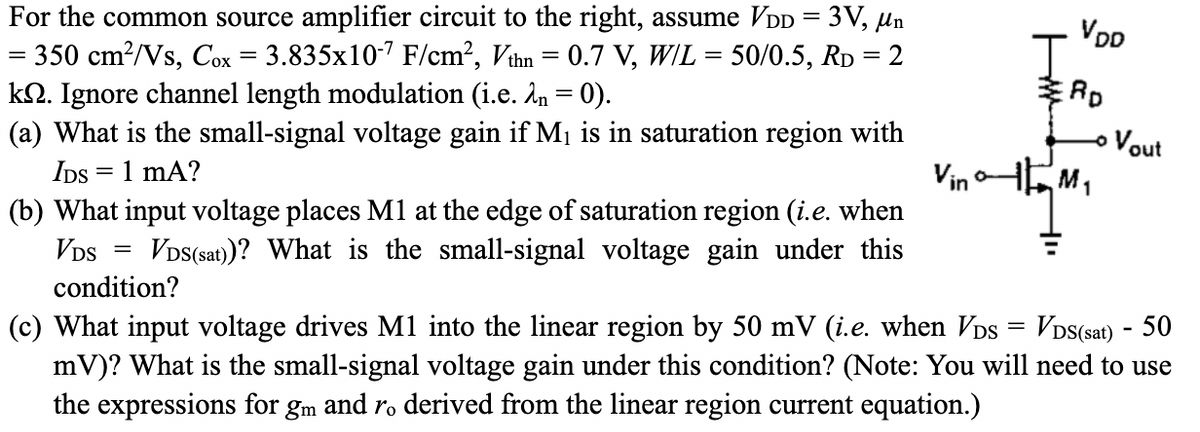 For the common source amplifier circuit to the right, assume VDD = 3V, μn
= 350 cm²/Vs, Cox = 3.835x10-7 F/cm², Vthn = 0.7 V, W/L = 50/0.5, RD = 2
kQ. Ignore channel length modulation (i.e. λn = 0).
=
(a) What is the small-signal voltage gain if M₁ is in saturation region with
IDS = 1 mA?
(b) What input voltage places M1 at the edge of saturation region (i.e. when
VDS(sat))? What is the small-signal voltage gain under this
=
VDS
condition?
VDD
RD
Vout
Vin
M₁
1
(c) What input voltage drives M1 into the linear region by 50 mV (i.e. when VDS = VDS(sat) - 50
mV)? What is the small-signal voltage gain under this condition? (Note: You will need to use
the expressions for gm and ro derived from the linear region current equation.)