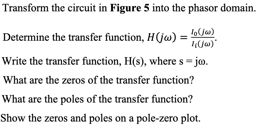 Transform the circuit in Figure 5 into the phasor domain.
Io (jw)
I¡(jw)*
Write the transfer function, H(s), where s = jw.
What are the zeros of the transfer function?
What are the poles of the transfer function?
Show the zeros and poles on a pole-zero plot.
Determine the transfer function, H(jw) =
=