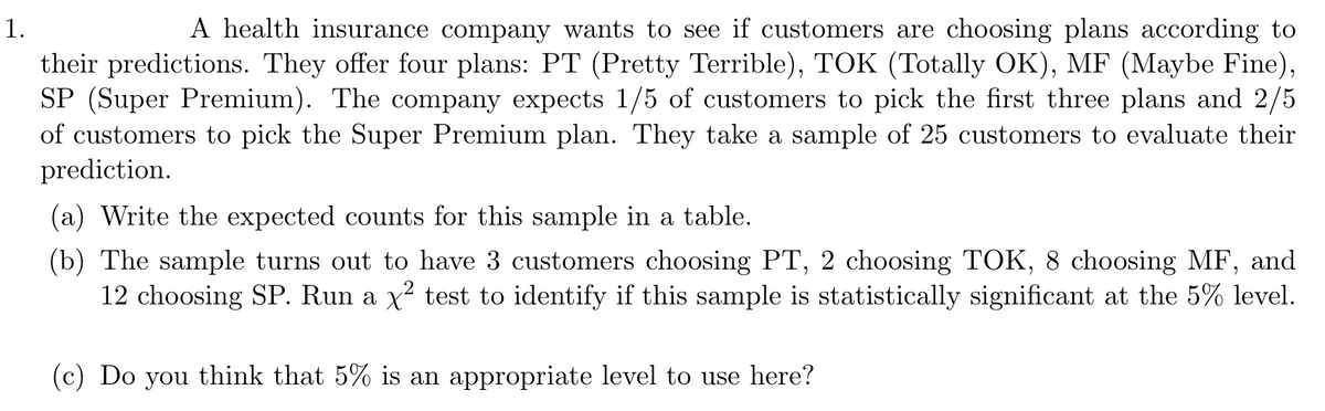 1.
A health insurance company wants to see if customers are choosing plans according to
their predictions. They offer four plans: PT (Pretty Terrible), TOK (Totally OK), MF (Maybe Fine),
SP (Super Premium). The company expects 1/5 of customers to pick the first three plans and 2/5
of customers to pick the Super Premium plan. They take a sample of 25 customers to evaluate their
prediction.
(a) Write the expected counts for this sample in a table.
(b) The sample turns out to have 3 customers choosing PT, 2 choosing TOK, 8 choosing MF, and
12 choosing SP. Run a x² test to identify if this sample is statistically significant at the 5% level.
(c) Do you think that 5% is an appropriate level to use here?