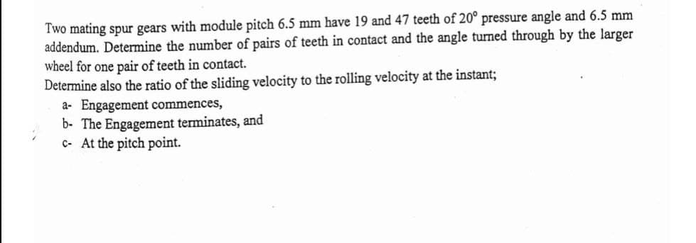 Two mating spur gears with module pitch 6.5 mm have 19 and 47 teeth of 20° pressure angle and 6.5 mm
addendum. Determine the number of pairs of teeth in contact and the angle turned through by the larger
wheel for one pair of teeth in contact.
Determine also the ratio of the sliding velocity to the rolling velocity at the instant;
a- Engagement commences,
b- The Engagement terminates, and
c- At the pitch point.
