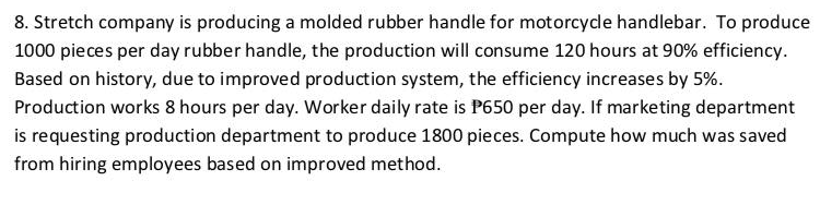 8. Stretch company is producing a molded rubber handle for motorcycle handlebar. To produce
1000 pieces per day rubber handle, the production will consume 120 hours at 90% efficiency.
Based on history, due to improved production system, the efficiency increases by 5%.
Production works 8 hours per day. Worker daily rate is P650 per day. If marketing department
is requesting production department to produce 1800 pieces. Compute how much was saved
from hiring employees based on improved method.