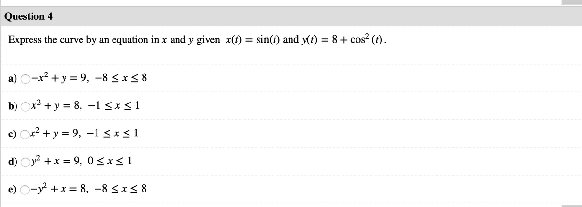 Question 4
Express the curve by an equation in x and y given x(t) = sin(t) and y(t) = 8 + cos? (t).
a) O-x2 + y = 9, –8 < x < 8
b) Ox2 + y = 8, –1 < x < 1
c) Ox? + y = 9, -1 < x < 1
d) Oy +x = 9, 0<x<1
e) O-y +x = 8, –8 < x < 8
