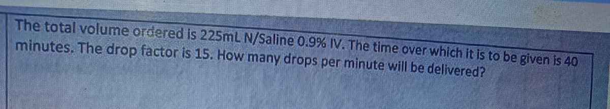 The total volume ordered is 225mL N/Saline 0.9% IV. The time over which it is to be given is 40
minutes. The drop factor is 15. How many drops per minute will be delivered?