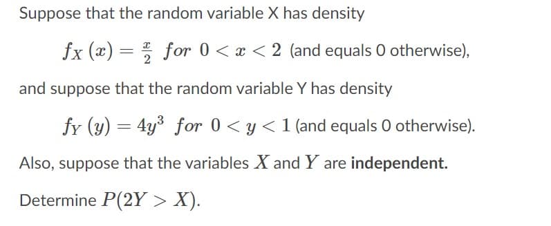 Suppose that the random variable X has density
fx (x) = for 0 < x < 2 (and equals O otherwise),
and suppose that the random variable Y has density
fy (y) = 4y³ for 0 < y <1 (and equals O otherwise).
Also, suppose that the variables X and Y are independent.
Determine P(2Y > X).
