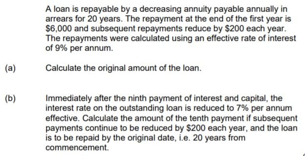 A loan is repayable by a decreasing annuity payable annually in
arrears for 20 years. The repayment at the end of the first year is
$6,000 and subsequent repayments reduce by $200 each year.
The repayments were calculated using an effective rate of interest
of 9% per annum.
(a)
Calculate the original amount of the loan.
(b)
Immediately after the ninth payment of interest and capital, the
interest rate on the outstanding loan is reduced to 7% per annum
effective. Calculate the amount of the tenth payment if subsequent
payments continue to be reduced by $200 each year, and the loan
is to be repaid by the original date, i.e. 20 years from
commencement.
